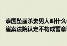 泰国坠崖杀妻男人叫什么名字（泰国杀妻坠崖后续：泰国坠崖案法院认定不构成蓄意谋杀）