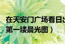 在天安门广场看日出东方（附今天祖国各地的第一缕晨光图）