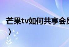 芒果tv如何共享会员（芒果tv共享账号怎么用）