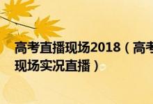 高考直播现场2018（高考直播_2021高考倒计时直播_高考现场实况直播）