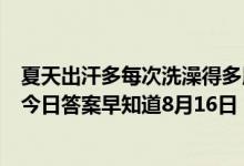 夏天出汗多每次洗澡得多用几次沐浴露这种做法（蚂蚁庄园今日答案早知道8月16日 8月16日今日蚂蚁庄园答案最新）