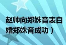 赵帅向郑姝音表白（赵帅求婚郑姝音：赵帅求婚郑姝音成功）