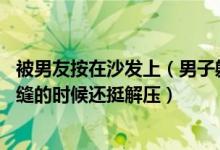 被男友按在沙发上（男子躺5小时不起被妻子趁机缝沙发上：缝的时候还挺解压）