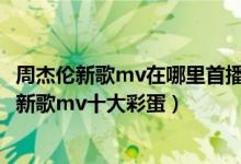 周杰伦新歌mv在哪里首播（周杰伦新歌mv在哪里看,周杰伦新歌mv十大彩蛋）