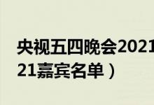 央视五四晚会2021节目单（央视五四晚会2021嘉宾名单）