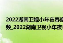 2022湖南卫视小年夜春晚观看（2022年湖南春晚完整版视频_2022湖南卫视小年夜春晚在线看）