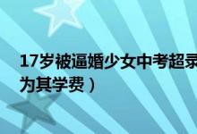 17岁被逼婚少女中考超录取线百分（父母愿意出3000元作为其学费）