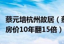 蔡元培杭州故居（蔡元培故居再出售破烂房屋房价10年翻15倍）