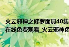 火云邪神之修罗面具40集完整版（火云邪神之修罗面具高清在线免费观看_火云邪神免费完整播放高清资源）