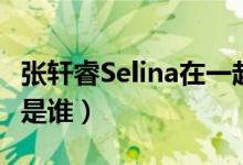 张轩睿Selina在一起了吗（我家那闺女张轩睿是谁）