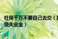 社保千万不要自己去交（挂靠单位交社保后果 大家千万不要领失业金）