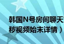 韩国N号房间聊天室怎么回事（26万人看淫秽视频始末详情）