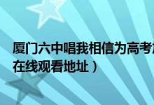 厦门六中唱我相信为高考加油现场视频（厦门六中唱我相信在线观看地址）