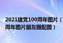 2021建党100周年图片（关于建党100周年的图片 建党100周年图片朋友圈配图）