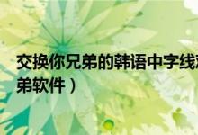 交换你兄弟的韩语中字线观电影在哪看（线观电影交换你兄弟软件）