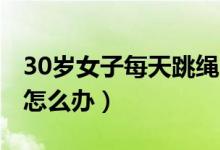 30岁女子每天跳绳1000个致骨折（跳绳骨折怎么办）