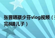 张晋晒蔡少芬vlog视频（张晋晒蔡少芬vlog厉害了半小时生完8磅儿子）