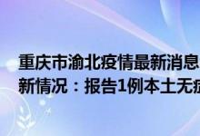 重庆市渝北疫情最新消息今天（4月13日重庆大足区疫情最新情况：报告1例本土无症状感染者）