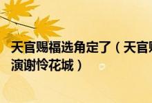 天官赐福选角定了（天官赐福真人版演员表 翟潇闻张凌赫饰演谢怜花城）