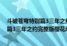 斗破苍穹特别篇3三年之约全集在线看地址（斗破苍穹特别篇3三年之约完整版樱花动漫）