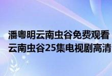 潘粤明云南虫谷免费观看（云南虫谷电视剧完整版免费播放 云南虫谷25集电视剧高清）