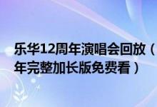 乐华12周年演唱会回放（乐华12周年演唱会视频 乐华12周年完整加长版免费看）