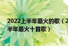 2022上半年最火的歌（2022年最火的网络歌曲 2022年上半年最火十首歌）