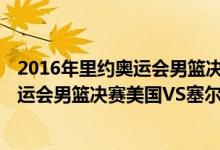 2016年里约奥运会男篮决赛美国VS塞尔维亚（2016里约奥运会男篮决赛美国VS塞尔维亚全场视频录像回放）