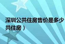 深圳公共住房售价是多少（符合什么样条件才能购买深圳公共住房）