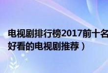 电视剧排行榜2017前十名爱情（电视剧排行榜2015前十名_好看的电视剧推荐）