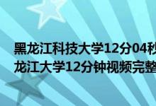 黑龙江科技大学12分04秒视频（黑龙江教室监控12分钟 黑龙江大学12分钟视频完整版）