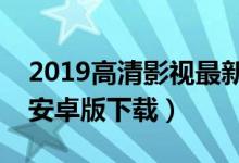 2019高清影视最新版本在线下载（高清影视安卓版下载）