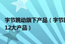 字节跳动旗下产品（字节跳动旗下有哪些app 今日头条旗下12大产品）