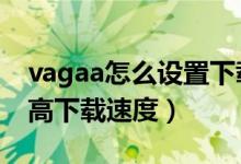 vagaa怎么设置下载速度*快（Vagaa怎么提高下载速度）