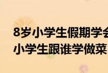 8岁小学生假期学会30多道菜怎么回事（8岁小学生跟谁学做菜）