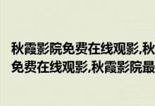 秋霞影院免费在线观影,秋霞影院最新版下载地址（秋霞影院免费在线观影,秋霞影院最新版下载地址）