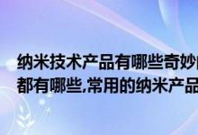 纳米技术产品有哪些奇妙的特点（纳米技术在生活中的应用都有哪些,常用的纳米产品有哪些）