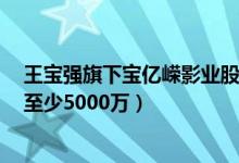 王宝强旗下宝亿嵘影业股权变更（马蓉股份为0离婚仍可获至少5000万）