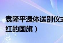 袁隆平遗体送别仪式直播（袁老身上覆盖着鲜红的国旗）