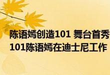 陈语嫣创造101 舞台首秀（创造101陈语嫣最新消息：创造101陈语嫣在迪士尼工作）