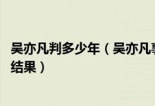 吴亦凡判多少年（吴亦凡事件怎么没动静了 吴亦凡事件最终结果）