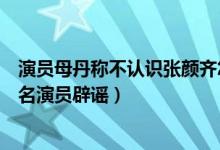 演员母丹称不认识张颜齐怎么回事（张颜齐母丹被曝恋情同名演员辟谣）