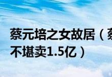 蔡元培之女故居（蔡元培故居再出售房屋破旧不堪卖1.5亿）