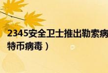 2345安全卫士推出勒索病毒专杀工具（彻底解决清除电脑比特币病毒）