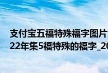 支付宝五福特殊福字图片大全 图案（支付宝五福特殊福_2022年集5福特殊的福字_2022支付宝五福特殊福字）