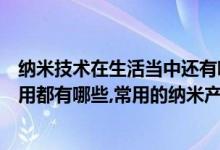 纳米技术在生活当中还有哪些应用（纳米技术在生活中的应用都有哪些,常用的纳米产品有哪些）