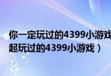 你一定玩过的4399小游戏（4399小游戏大全,那些年我们一起玩过的4399小游戏）