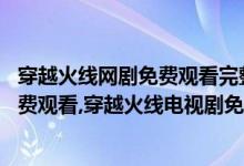 穿越火线网剧免费观看完整版11集（穿越火线电视剧全集免费观看,穿越火线电视剧免费观看）