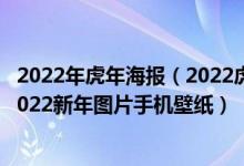 2022年虎年海报（2022虎年壁纸可爱,2022虎年壁纸高清,2022新年图片手机壁纸）