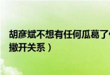 胡彦斌不想有任何瓜葛了什么意思（胡彦斌被郑爽逼疯彻底撇开关系）